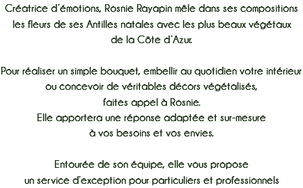 Créatrice d’émotions, Rosnie Rayapin mêle dans ses compositions les fleurs de ses Antilles natales avec les plus beaux végétaux
de la Côte d’Azur. Pour réaliser un simple bouquet, embellir au quotidien votre intérieur ou concevoir de véritables décors végétalisés,
faites appel à Rosnie. Elle apportera une réponse adaptée et sur-mesure
à vos besoins et vos envies. Entourée de son équipe, elle vous propose
un service d’exception pour particuliers et professionnels