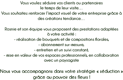 Vous voulez séduire vos clients ou partenaires
le temps de leur visite…
Vous souhaitez renforcer l’impact visuel de votre entreprise grâce à des créations tendance… Rosnie et son équipe vous proposent des prestations adaptées
à votre activité :
- réalisation de bouquets et de compositions florales,
- abonnement sur-mesure, - entretien et un suivi constant,
- mise en valeur de vos espaces professionnels, en collaboration avec un paysagiste Nous vous accompagnons dans votre stratégie « séduction » grâce au pouvoir des fleurs !