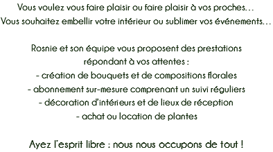 Vous voulez vous faire plaisir ou faire plaisir à vos proches…
Vous souhaitez embellir votre intérieur ou sublimer vos événements… Rosnie et son équipe vous proposent des prestations
répondant à vos attentes :
- création de bouquets et de compositions florales
- abonnement sur-mesure comprenant un suivi réguliers
- décoration d’intérieurs et de lieux de réception
- achat ou location de plantes Ayez l’esprit libre : nous nous occupons de tout !