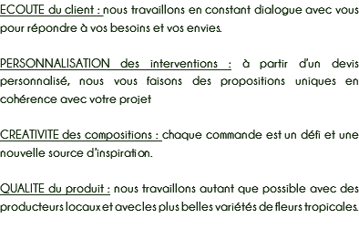 ECOUTE du client : nous travaillons en constant dialogue avec vous pour répondre à vos besoins et vos envies. PERSONNALISATION des interventions : à partir d’un devis personnalisé, nous vous faisons des propositions uniques en cohérence avec votre projet CREATIVITE des compositions : chaque commande est un défi et une nouvelle source d’inspiration. QUALITE du produit : nous travaillons autant que possible avec des producteurs locaux et avec les plus belles variétés de fleurs tropicales. 