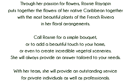 Through her passion for flowers, Rosnie Rayapin
puts together the flowers of her native Caribbean together
with the most beautiful plants of the French Riviera
in her floral arrangements. Call Rosnie for a simple bouquet,
or to add a beautiful touch to your home,
or even to create incredible vegetal sceneries.
She will always provide an answer tailored to your needs. With her team, she will provide an outstanding service
for private individuals as well as professionals. 