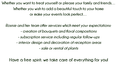 Whether you want to treat yourself or please your family and friends…
Whether you wish to add a beautiful touch to your home or make your events look perfect… Rosnie and her team offer services which meet your expectations: - creation of bouquets and floral compositions
- subscription service including regular follow-ups
- interior design and decoration of reception areas
- sale or rental of plants Have a free spirit: we take care of everything for you! 