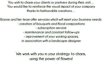 You wish to charm your clients or partners during their visit…
You would like to reinforce the visual impact of your company
thanks to fashionable creations… Rosnie and her team offer services which will meet your business needs: - creation of bouquets and floral compositions
- subscription service - maintenance and constant follow-ups
- improvement of your working spaces,
in association with a landscape designer We work with you in your strategy to charm,
using the power of flowers! 