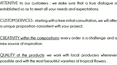 ATTENTIVE to our customers : we make sure that a true dialogue is established so as to meet all your needs and expectations. CUSTOM SERVICES : starting with a free initial consultation, we will offer a unique proposition consistent with your project. CREATIVITY within the compositions: every order is a challenge and a new source of inspiration. QUALITY of the products: we work with local producers whenever possible and with the most beautiful varieties of tropical flowers. .